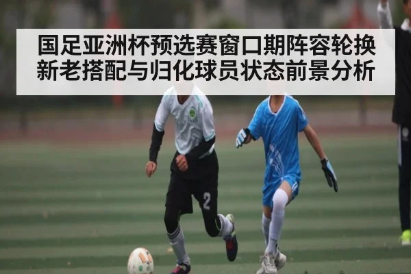 国足亚洲杯预选赛窗口期阵容轮换新老搭配与归化球员状态前景分析